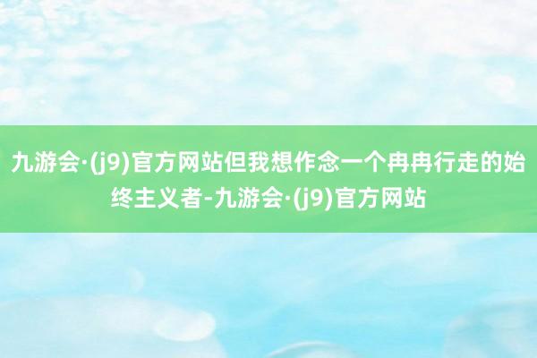 九游会·(j9)官方网站但我想作念一个冉冉行走的始终主义者-九游会·(j9)官方网站