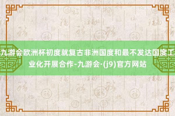 九游会欧洲杯初度就复古非洲国度和最不发达国度工业化开展合作-九游会·(j9)官方网站