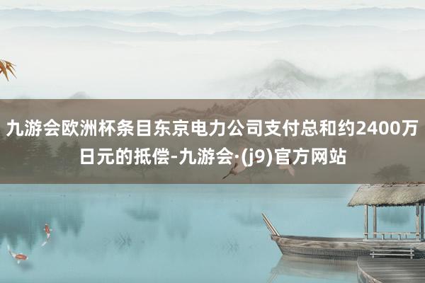 九游会欧洲杯条目东京电力公司支付总和约2400万日元的抵偿-九游会·(j9)官方网站