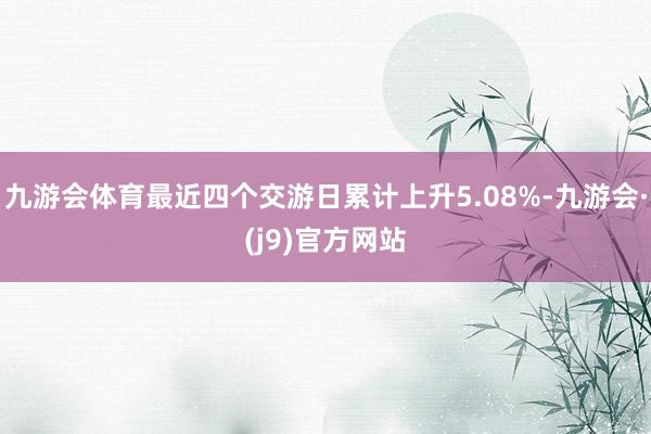 九游会体育最近四个交游日累计上升5.08%-九游会·(j9)官方网站