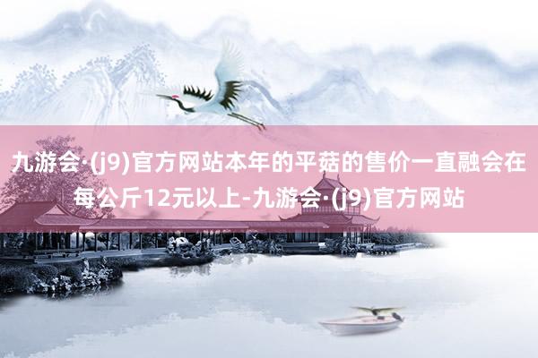 九游会·(j9)官方网站本年的平菇的售价一直融会在每公斤12元以上-九游会·(j9)官方网站