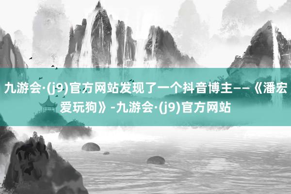 九游会·(j9)官方网站发现了一个抖音博主——《潘宏爱玩狗》-九游会·(j9)官方网站