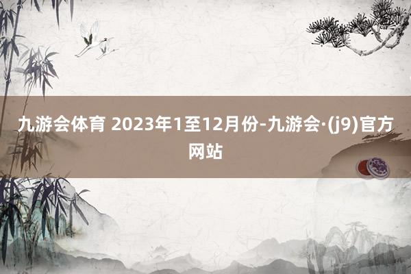 九游会体育 2023年1至12月份-九游会·(j9)官方网站