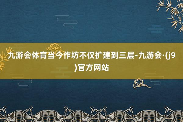 九游会体育当今作坊不仅扩建到三层-九游会·(j9)官方网站