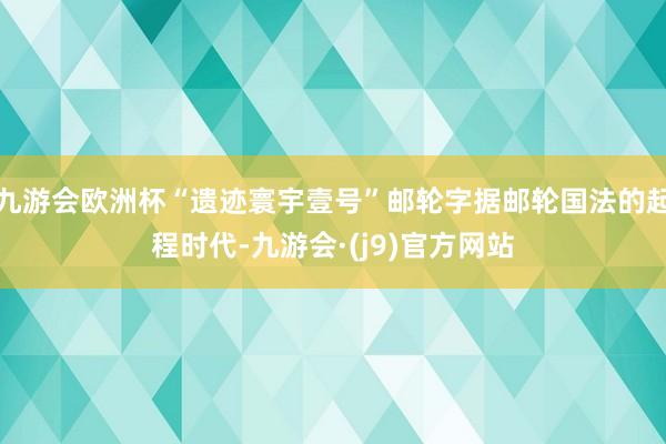 九游会欧洲杯“遗迹寰宇壹号”邮轮字据邮轮国法的起程时代-九游会·(j9)官方网站