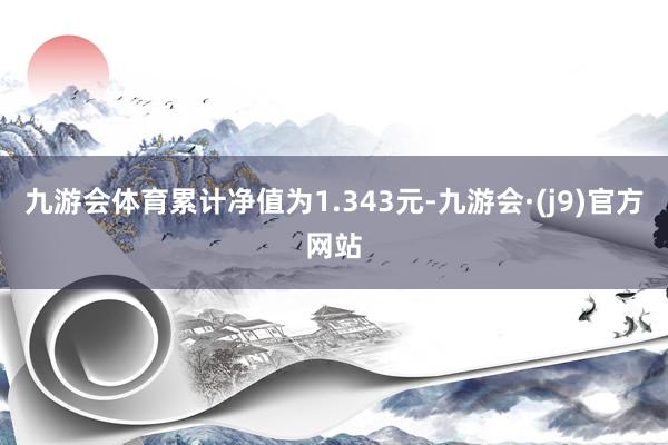 九游会体育累计净值为1.343元-九游会·(j9)官方网站