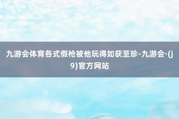 九游会体育各式假枪被他玩得如获至珍-九游会·(j9)官方网站