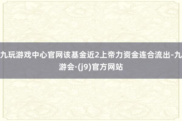 九玩游戏中心官网该基金近2上帝力资金连合流出-九游会·(j9)官方网站