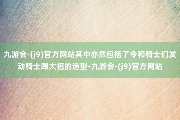 九游会·(j9)官方网站其中亦然包括了令和骑士们发动骑士踢大招的造型-九游会·(j9)官方网站