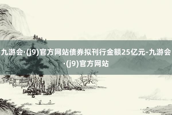 九游会·(j9)官方网站债券拟刊行金额25亿元-九游会·(j9)官方网站