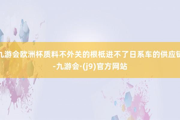 九游会欧洲杯质料不外关的根柢进不了日系车的供应链-九游会·(j9)官方网站