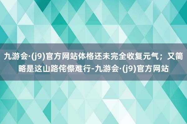 九游会·(j9)官方网站体格还未完全收复元气；又简略是这山路侘傺难行-九游会·(j9)官方网站