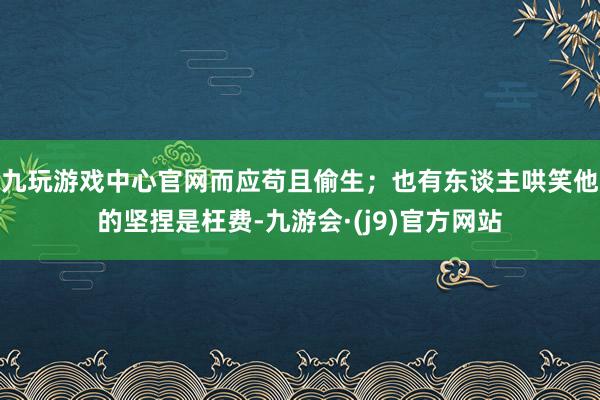 九玩游戏中心官网而应苟且偷生；也有东谈主哄笑他的坚捏是枉费-九游会·(j9)官方网站