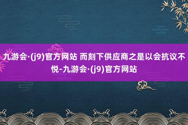 九游会·(j9)官方网站 而刻下供应商之是以会抗议不悦-九游会·(j9)官方网站