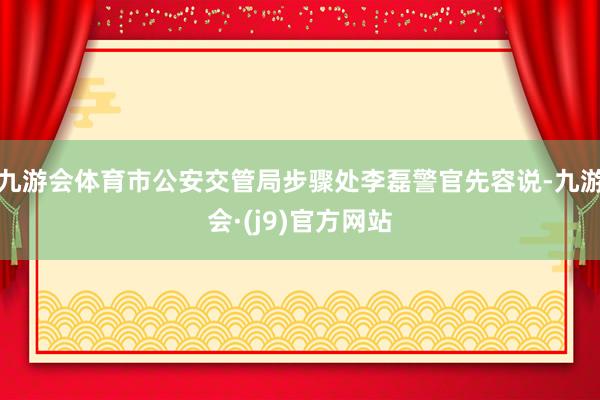 九游会体育市公安交管局步骤处李磊警官先容说-九游会·(j9)官方网站