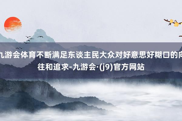 九游会体育不断满足东谈主民大众对好意思好糊口的向往和追求-九游会·(j9)官方网站