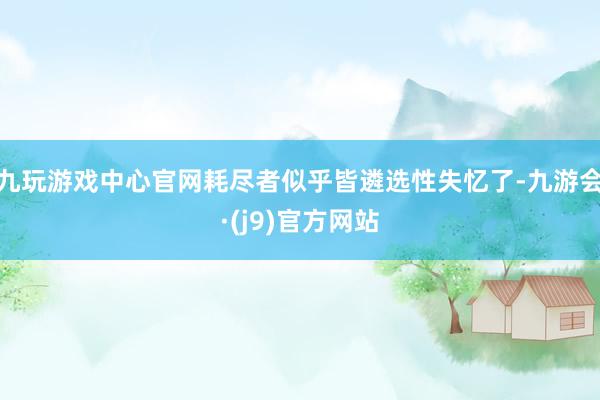 九玩游戏中心官网耗尽者似乎皆遴选性失忆了-九游会·(j9)官方网站