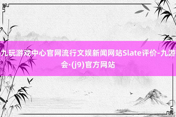 九玩游戏中心官网流行文娱新闻网站Slate评价-九游会·(j9)官方网站