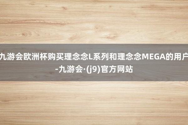 九游会欧洲杯购买理念念L系列和理念念MEGA的用户-九游会·(j9)官方网站