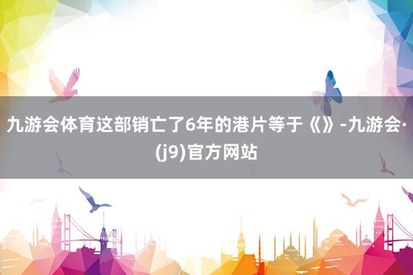 九游会体育　　这部销亡了6年的港片等于《》-九游会·(j9)官方网站