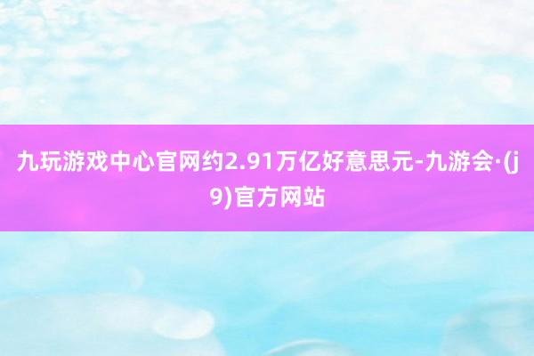 九玩游戏中心官网约2.91万亿好意思元-九游会·(j9)官方网站