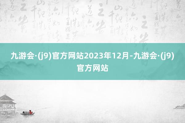 九游会·(j9)官方网站　　2023年12月-九游会·(j9)官方网站