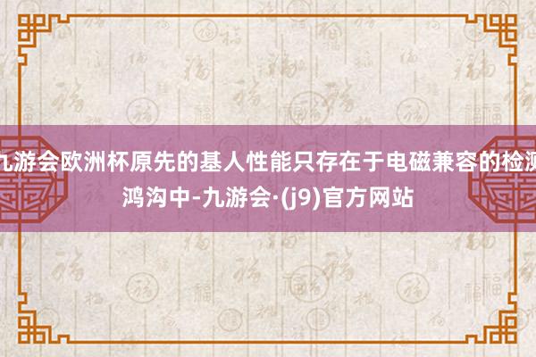 九游会欧洲杯原先的基人性能只存在于电磁兼容的检测鸿沟中-九游会·(j9)官方网站