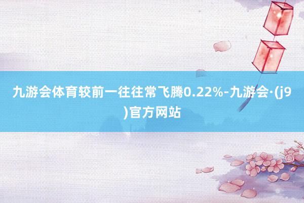 九游会体育较前一往往常飞腾0.22%-九游会·(j9)官方网站