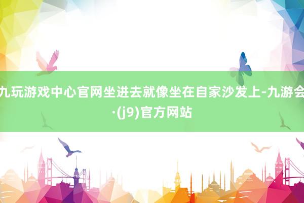 九玩游戏中心官网坐进去就像坐在自家沙发上-九游会·(j9)官方网站