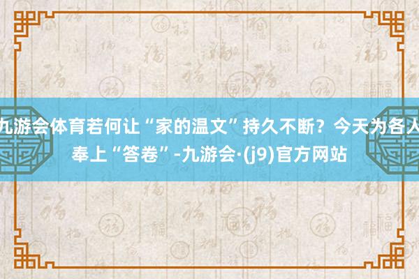 九游会体育若何让“家的温文”持久不断？今天为各人奉上“答卷”-九游会·(j9)官方网站