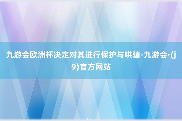 九游会欧洲杯决定对其进行保护与哄骗-九游会·(j9)官方网站