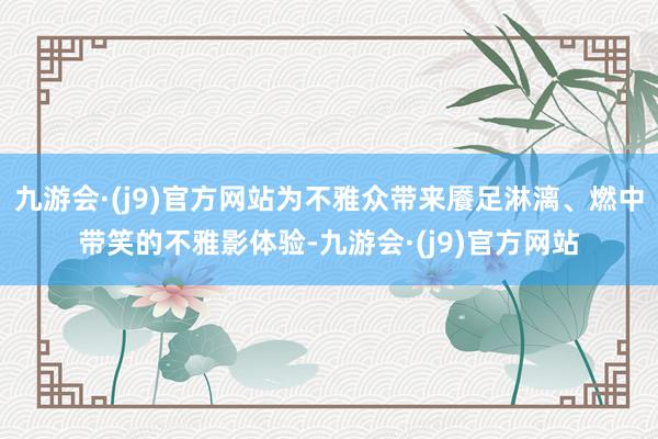 九游会·(j9)官方网站为不雅众带来餍足淋漓、燃中带笑的不雅影体验-九游会·(j9)官方网站