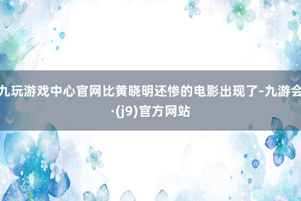 九玩游戏中心官网比黄晓明还惨的电影出现了-九游会·(j9)官方网站