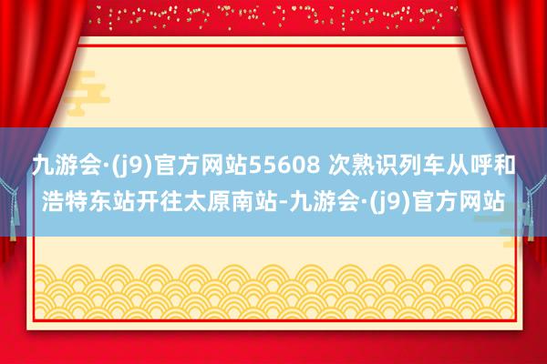 九游会·(j9)官方网站55608 次熟识列车从呼和浩特东站开往太原南站-九游会·(j9)官方网站