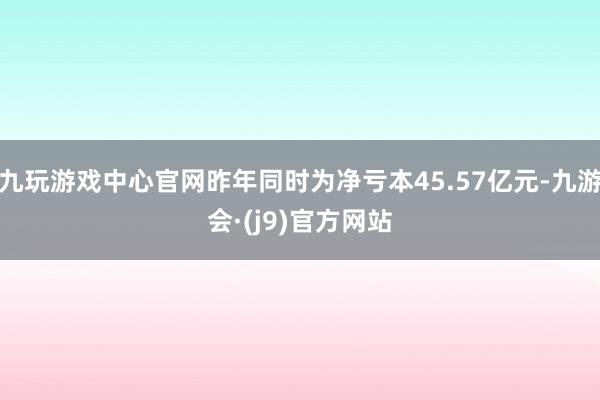 九玩游戏中心官网昨年同时为净亏本45.57亿元-九游会·(j9)官方网站