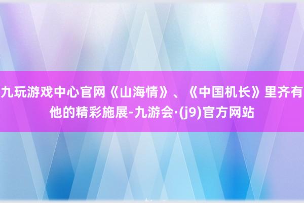 九玩游戏中心官网《山海情》、《中国机长》里齐有他的精彩施展-九游会·(j9)官方网站