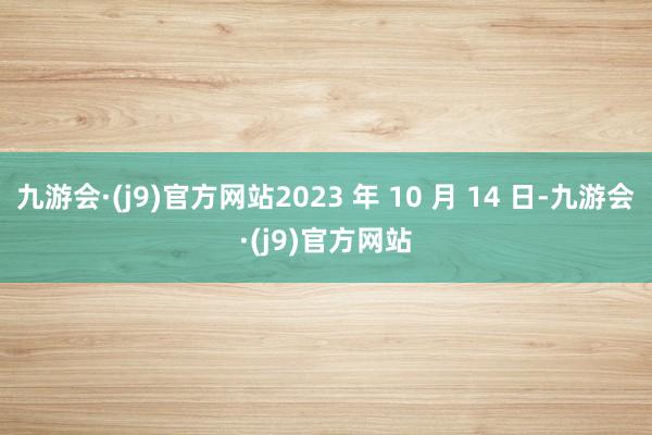 九游会·(j9)官方网站2023 年 10 月 14 日-九游会·(j9)官方网站