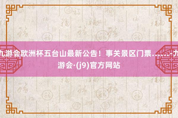 九游会欧洲杯五台山最新公告！事关景区门票……-九游会·(j9)官方网站