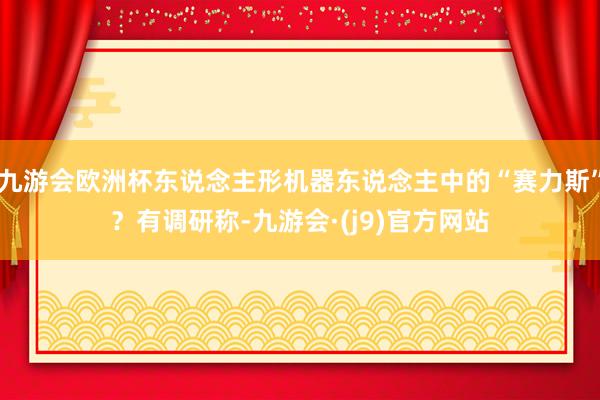 九游会欧洲杯东说念主形机器东说念主中的“赛力斯”？有调研称-九游会·(j9)官方网站