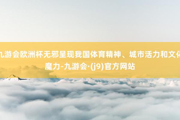 九游会欧洲杯无邪呈现我国体育精神、城市活力和文化魔力-九游会·(j9)官方网站