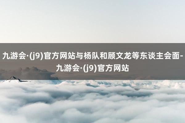 九游会·(j9)官方网站与杨队和顾文龙等东谈主会面-九游会·(j9)官方网站