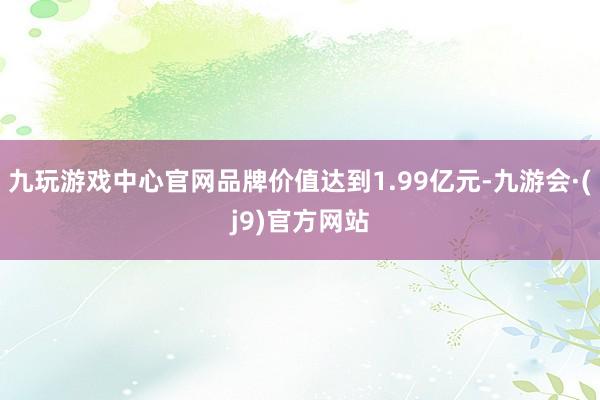 九玩游戏中心官网品牌价值达到1.99亿元-九游会·(j9)官方网站