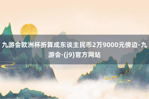 九游会欧洲杯折算成东谈主民币2万9000元傍边-九游会·(j9)官方网站