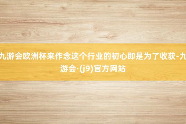 九游会欧洲杯来作念这个行业的初心即是为了收获-九游会·(j9)官方网站