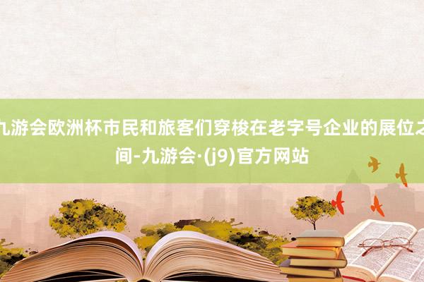 九游会欧洲杯市民和旅客们穿梭在老字号企业的展位之间-九游会·(j9)官方网站