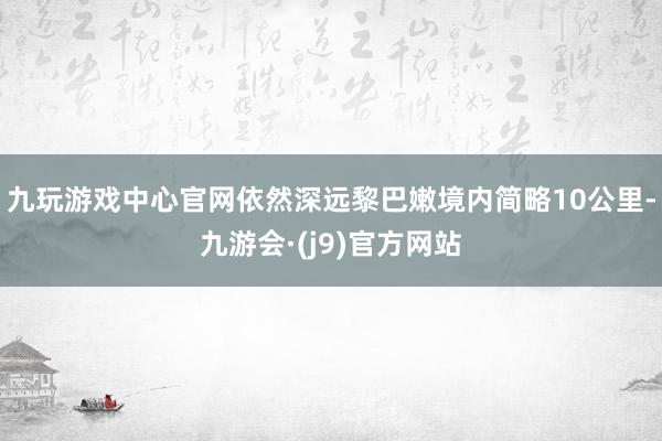 九玩游戏中心官网依然深远黎巴嫩境内简略10公里-九游会·(j9)官方网站