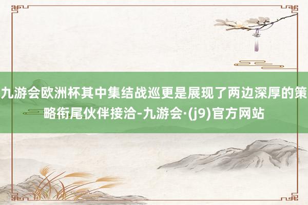 九游会欧洲杯其中集结战巡更是展现了两边深厚的策略衔尾伙伴接洽-九游会·(j9)官方网站