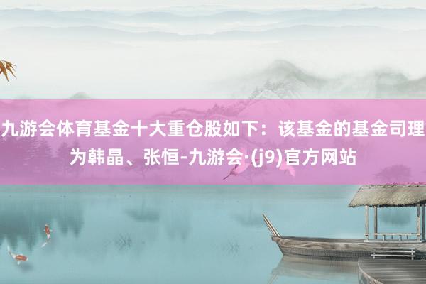 九游会体育基金十大重仓股如下：该基金的基金司理为韩晶、张恒-九游会·(j9)官方网站