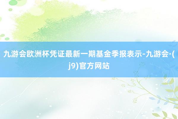 九游会欧洲杯凭证最新一期基金季报表示-九游会·(j9)官方网站