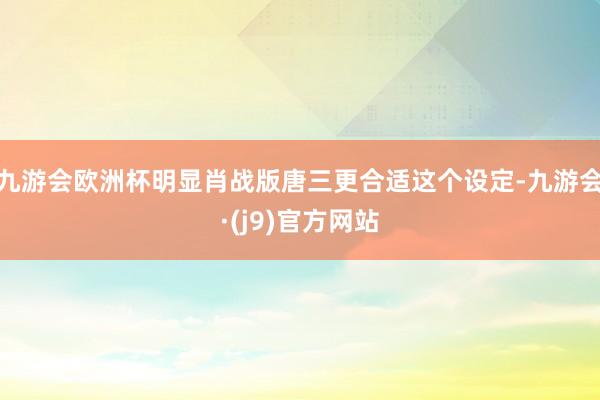 九游会欧洲杯明显肖战版唐三更合适这个设定-九游会·(j9)官方网站